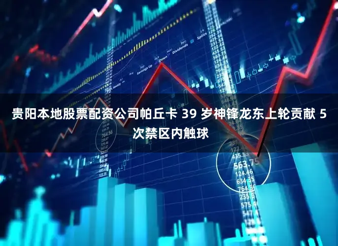 贵阳本地股票配资公司帕丘卡 39 岁神锋龙东上轮贡献 5 次禁区内触球